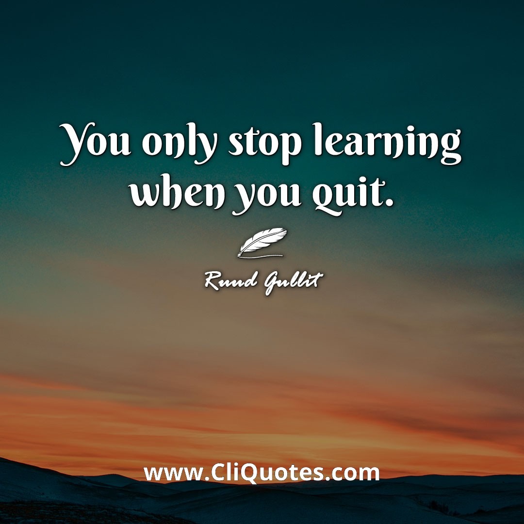 You only stop learning when you quit. -Ruud Gullit