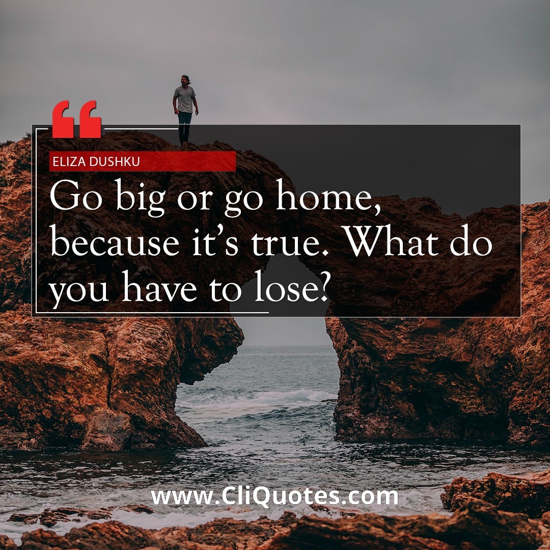 Go big or go home. Because it's true. What do you have to lose? — Eliza Dushku