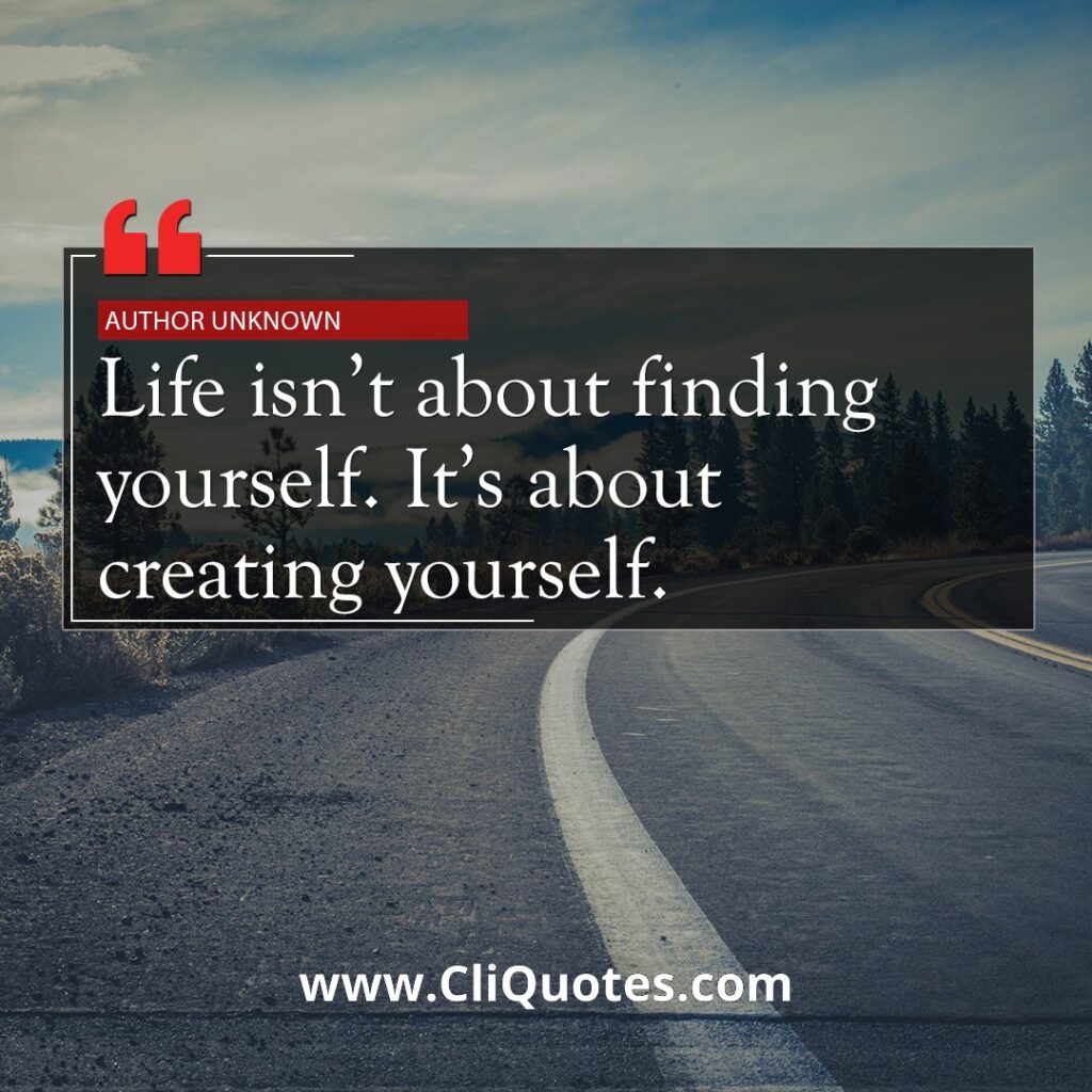 Life isn't about finding yourself. Life is about creating yourself. ― George Bernard Shaw