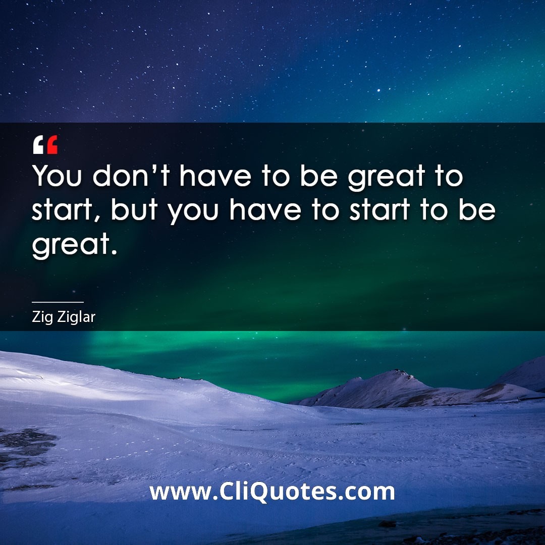 You don't have to be great to start, but you have to start to be great. -Zig Ziglar