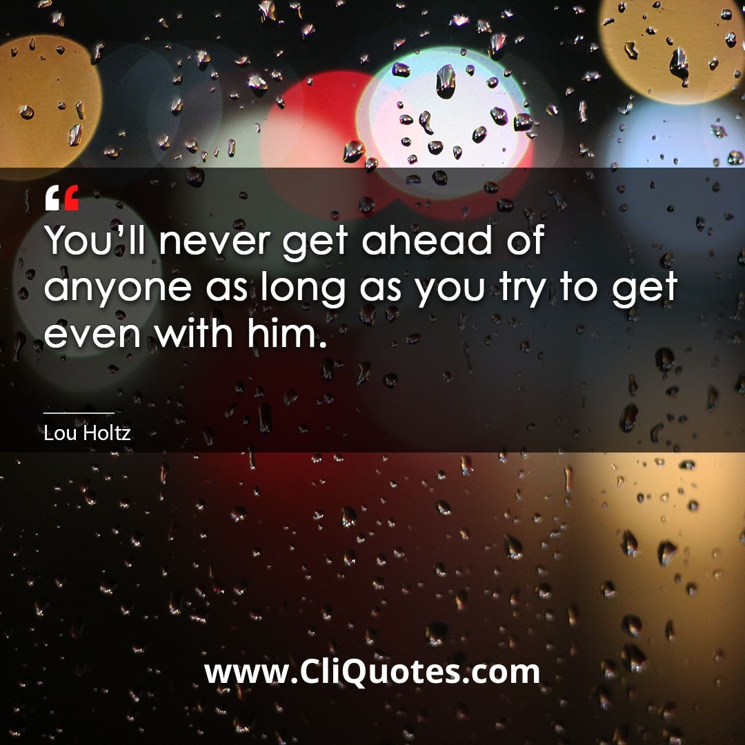 You'll never get ahead of anyone as long as you try to get even with him. -Lou Holtz