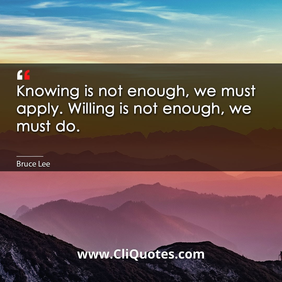 Knowing is not enough, we must apply. Willing is not enough, we must do. -Bruce Lee