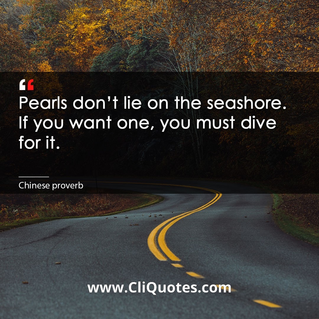Pearls don't lie on the seashore. If you want one, you must dive for it. -Chinese proverb