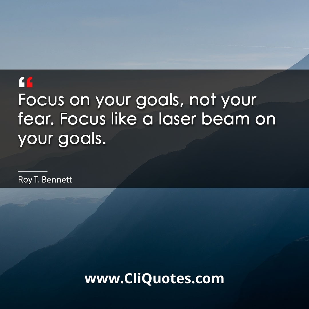 Focus on your goals, not your fear. Focus like a laser beam on your goals. -Roy T. Bennett