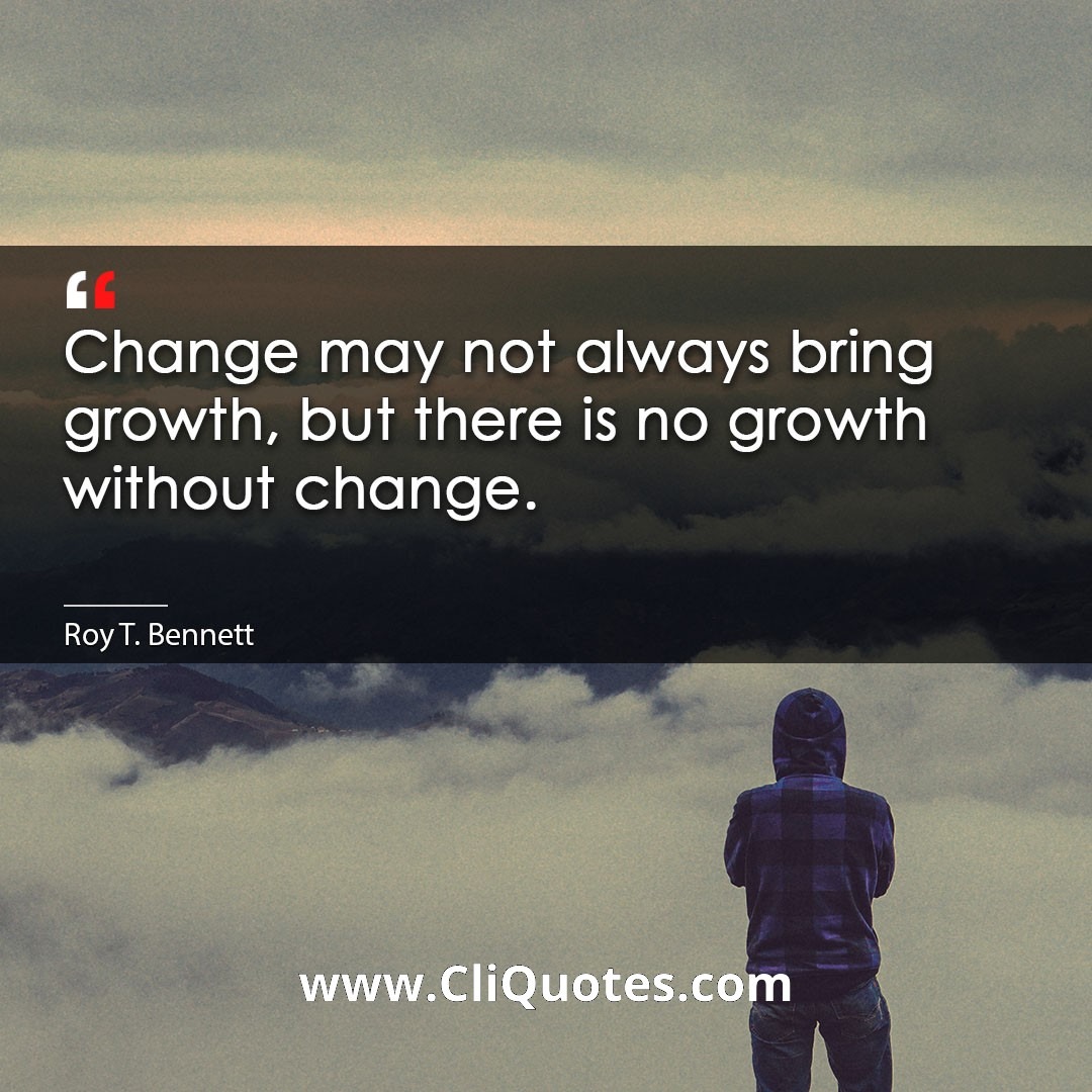 Change may not always bring growth, but there is no growth without change. -Roy T. Bennett
