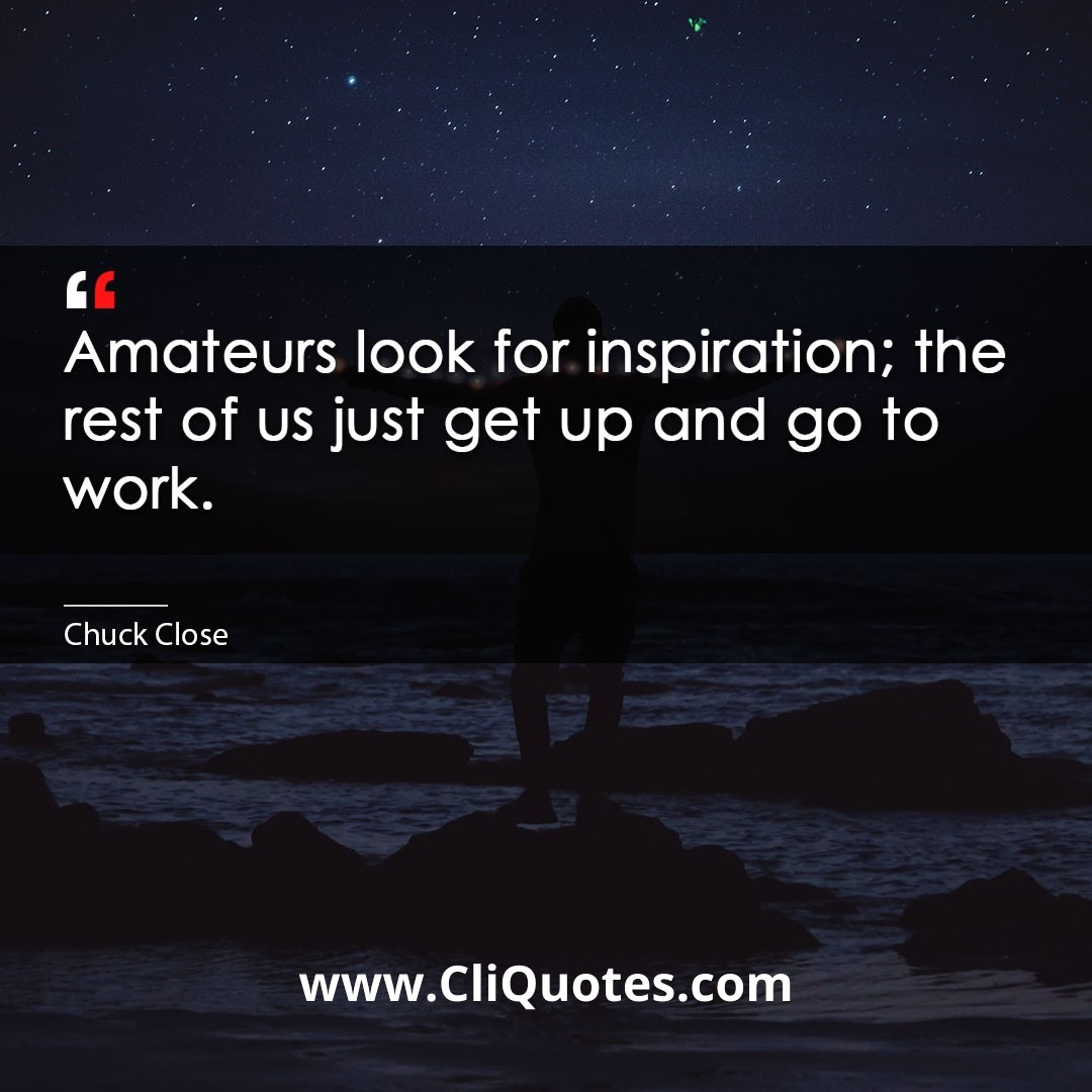 Amateurs look for inspiration; the rest of us just get up and go to work. -Chuck Close