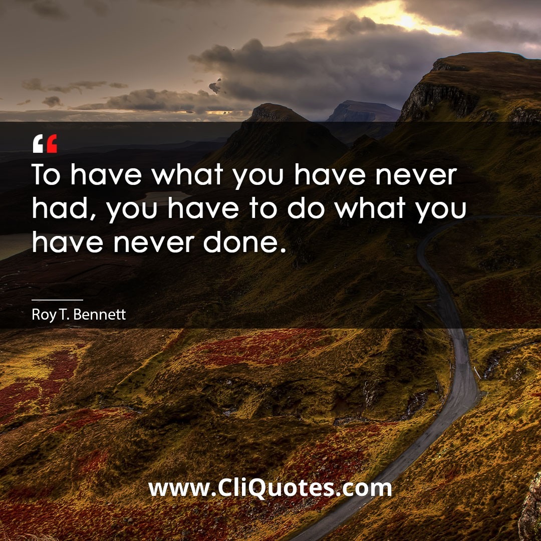 To have what you have never had, you have to do what you have never done. -Roy T. Bennett