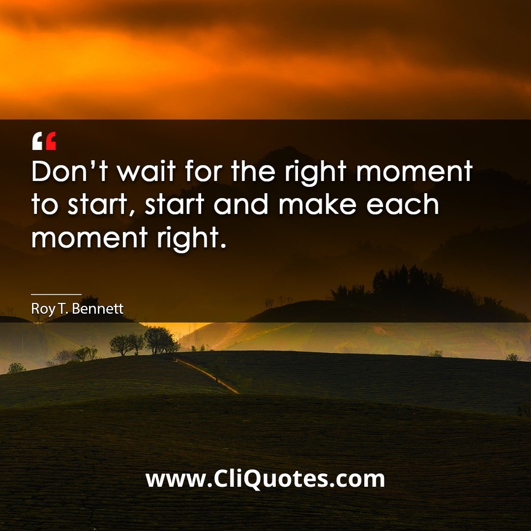 Don't wait for the right moment to start, start and make each moment right. -Roy T. Bennett