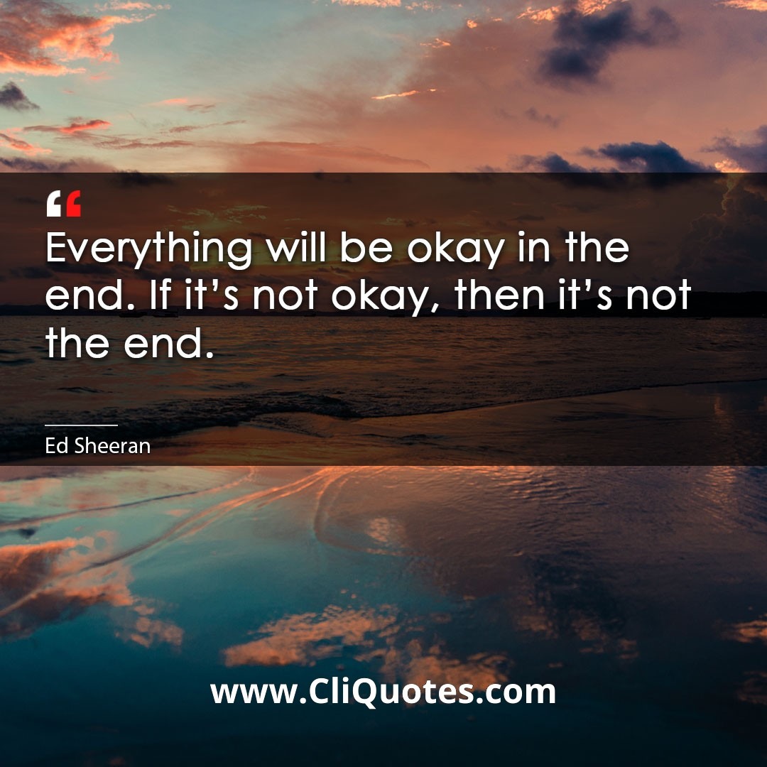 Everything will be okay in the end. If it’s not okay, then it’s not the end. -Ed Sheeran
