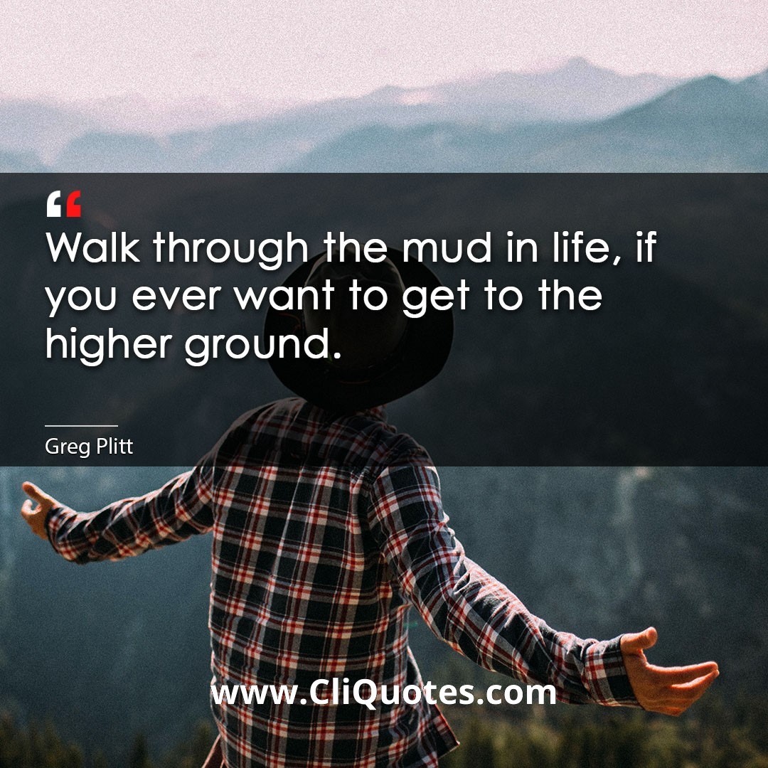 Walk through the mud in life, if you ever want to get to the higher ground. -Greg Plitt
