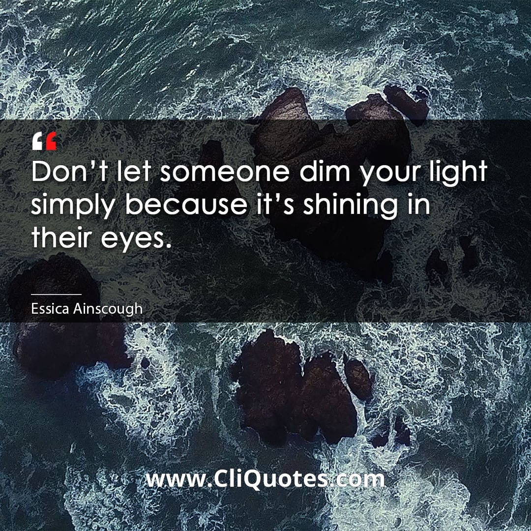 Don't let someone dim your light simply because it's shining in their eyes. -Essica Ainscough