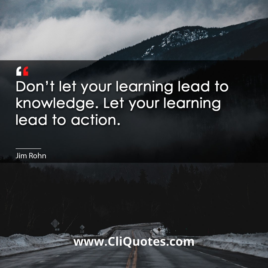 Don't let your learning lead to knowledge. Let your learning lead to action. -Jim Rohn
