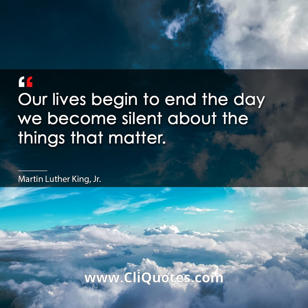 Our lives begin to end the day we become silent about the things that matter. -Martin Luther King, Jr.