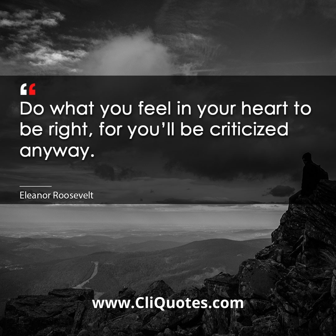 Do what you feel in your heart to be right, for you'll be criticized anyway. -Eleanor Roosevelt