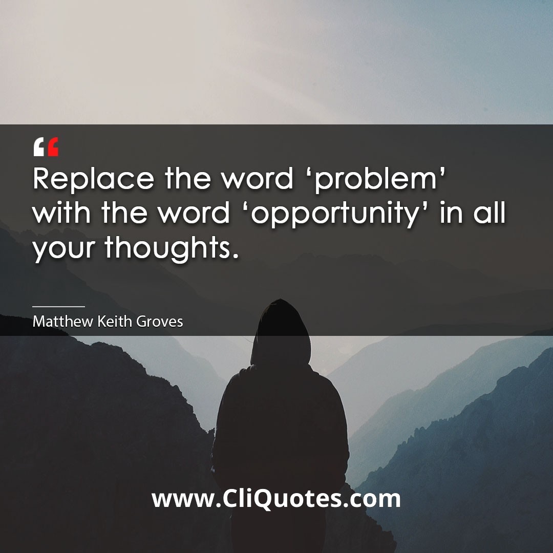 Replace the word 'problem' with the word 'opportunity' in all your thoughts. -Matthew Keith Groves