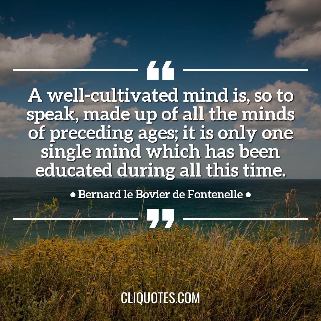 A well-cultivated mind is, so to speak, made up of all the minds of preceding ages it is only one single mind which has been educated during all this time. -Bernard le Bovier de Fontenelle
