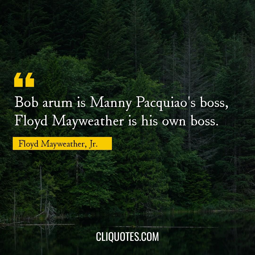 Bob arum is Manny Pacquiao's boss, Floyd Mayweather is his own boss. -Floyd Mayweather, Jr.