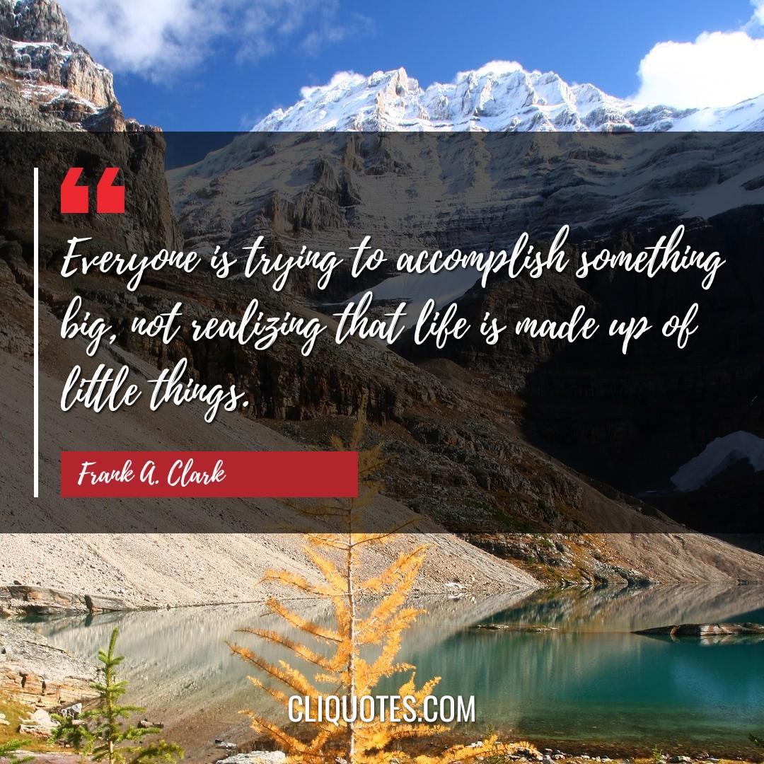 Everyone is trying to accomplish something big, not realizing that life is made up of little things. -Frank A. Clark