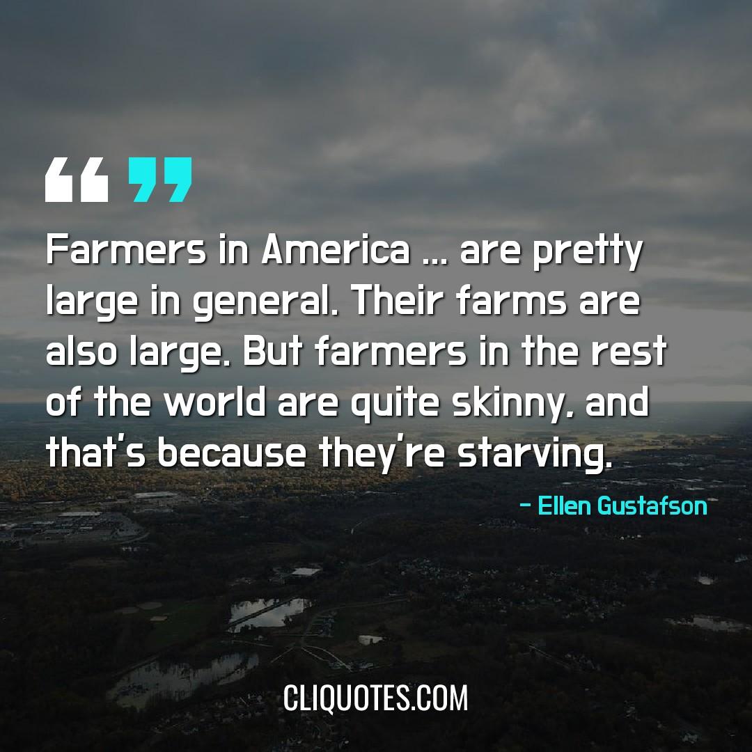 Farmers in America … are pretty large in general. Their farms are also large. But farmers in the rest of the world are quite skinny, and that's because they're starving. -Ellen Gustafson