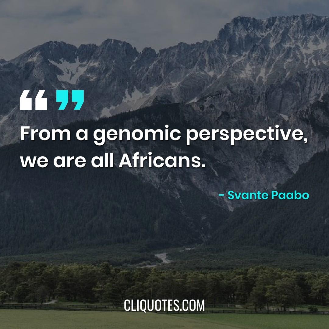 From a genomic perspective, we are all Africans. -Svante Paabo