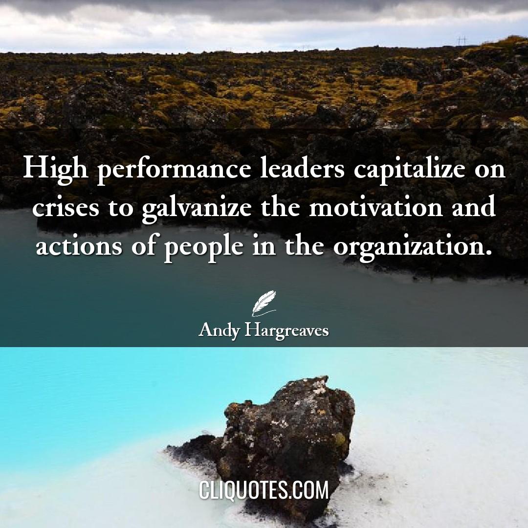 High performance leaders capitalize on crises to galvanize the motivation and actions of people in the organization. -Andy Hargreaves