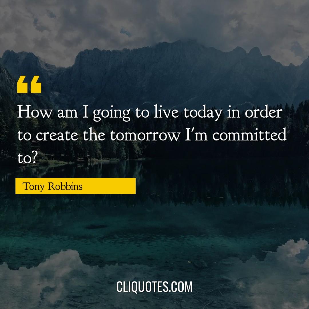How am I going to live today in order to create the tomorrow I'm committed to? -Tony Robbins
