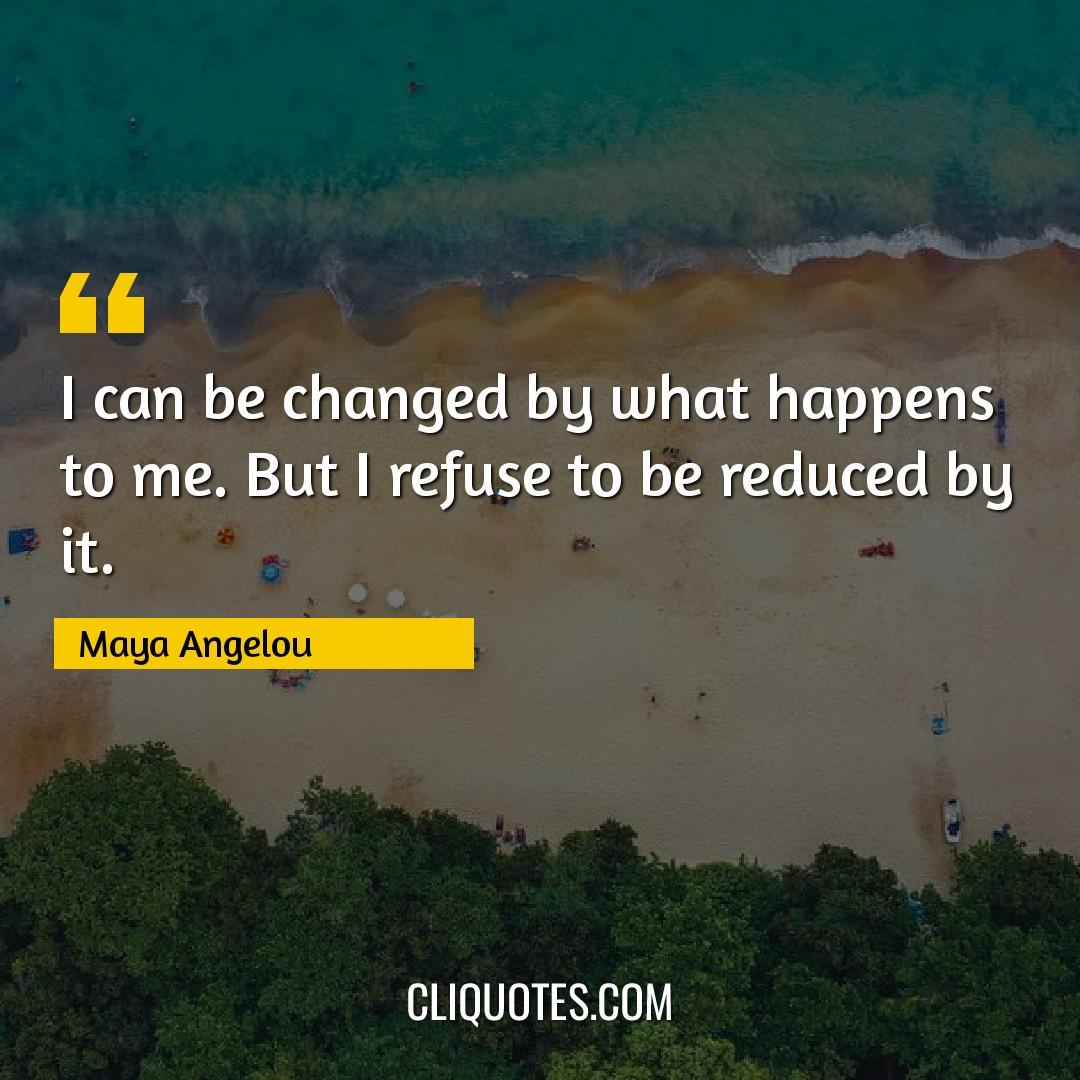 I can be changed by what happens to me. But I refuse to be reduced by it. -Maya Angelou