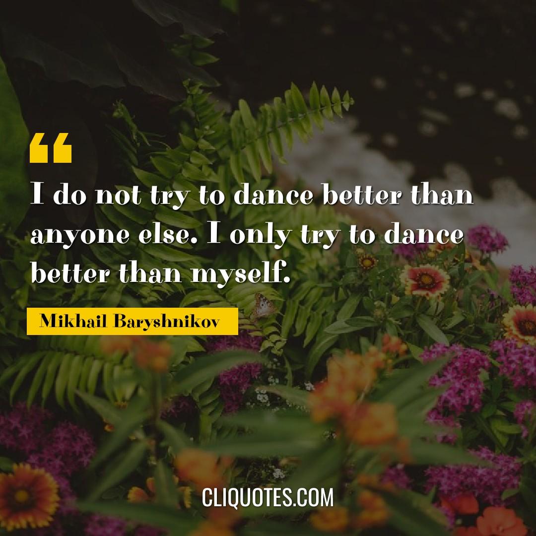 I do not try to dance better than anyone else. I only try to dance better than myself. -Mikhail Baryshnikov