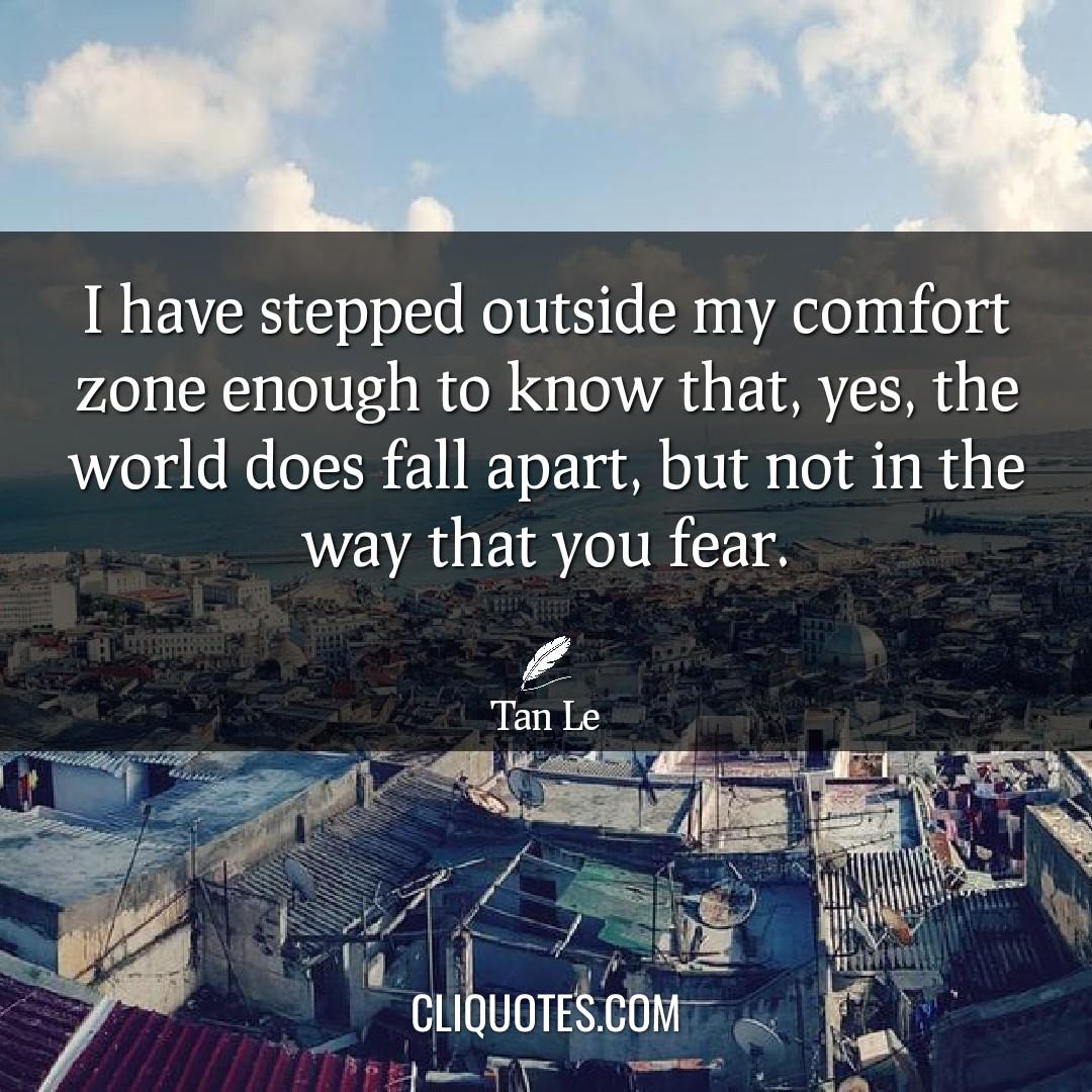 I have stepped outside my comfort zone enough to know that, yes, the world does fall apart, but not in the way that you fear. -Tan Le