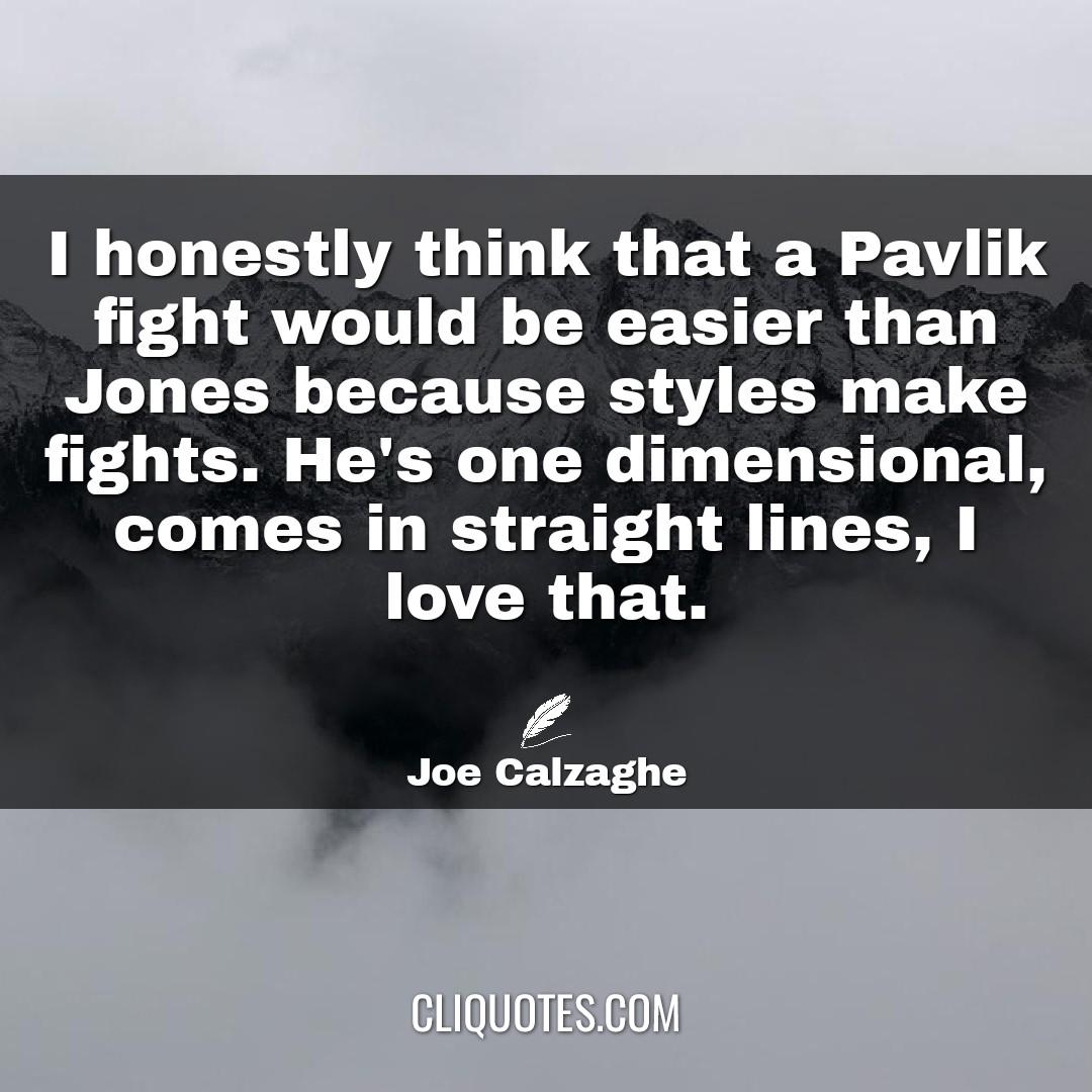 I honestly think that a Pavlik fight would be easier than Jones because styles make fights. He's one dimensional, comes in straight lines, I love that. -Joe Calzaghe