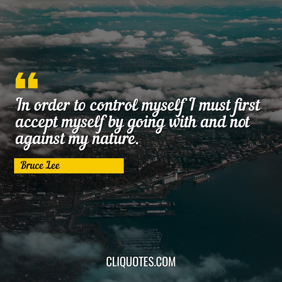 In order to control myself I must first accept myself by going with and not against my nature. -Bruce Lee