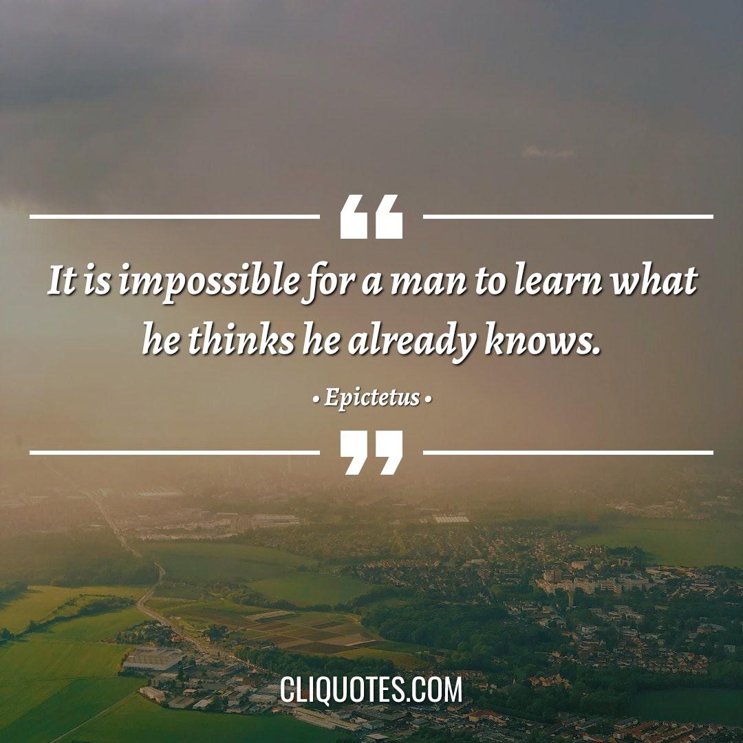 It is impossible for a man to learn what he thinks he already knows. -Epictetus