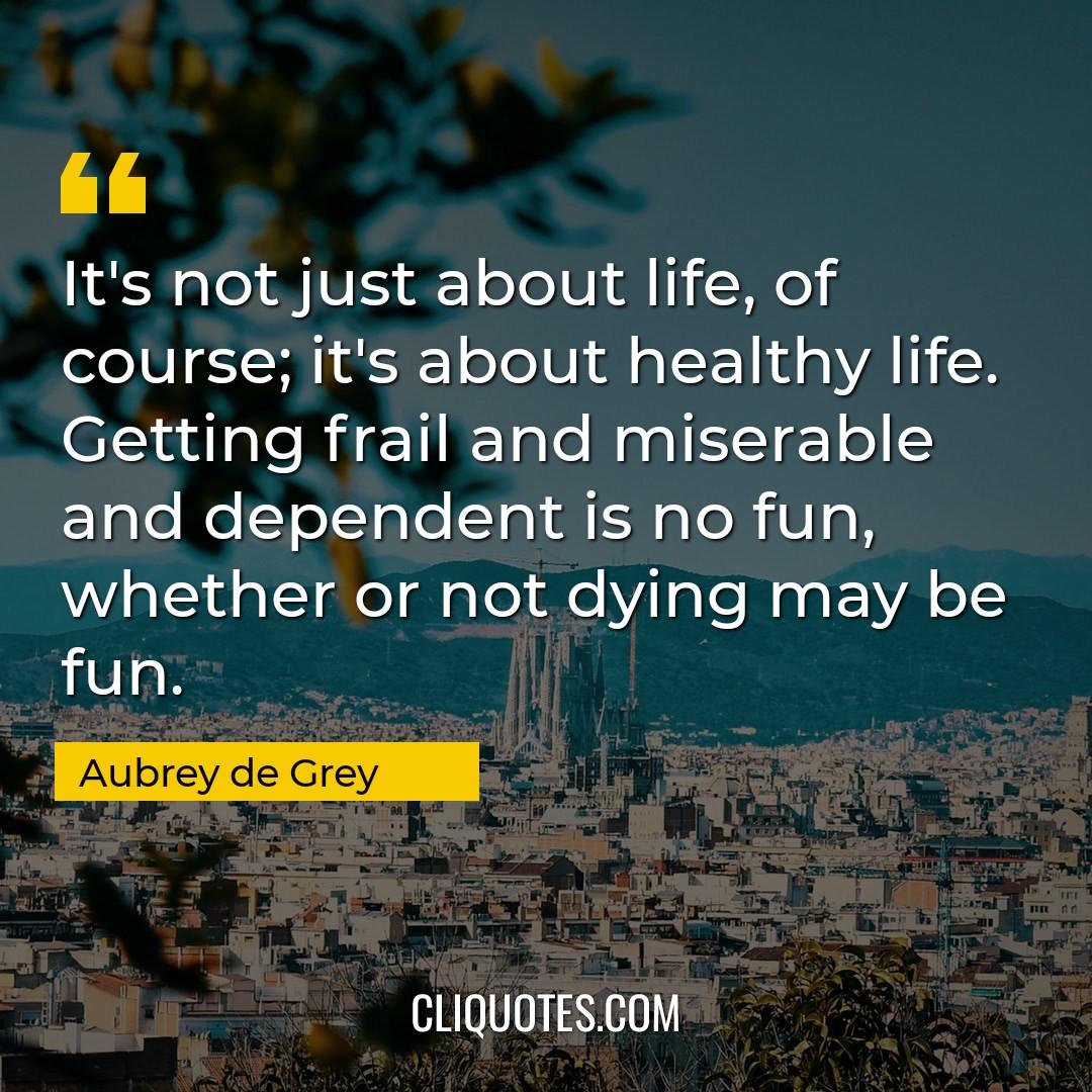 It's not just about life, of course it's about healthy life. Getting frail and miserable and dependent is no fun, whether or not dying may be fun. -Aubrey de Grey