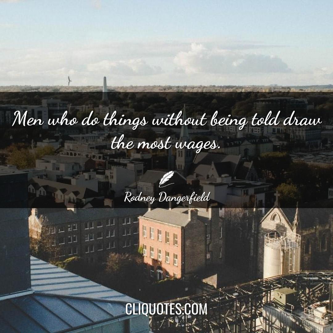 Men who do things without being told draw the most wages. -Rodney Dangerfield