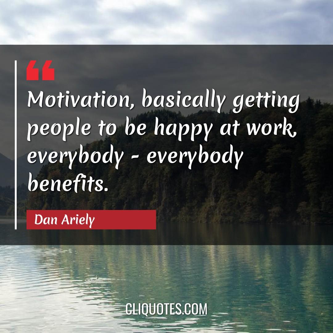Motivation, basically getting people to be happy at work, everybody - everybody benefits. -Dan Ariely