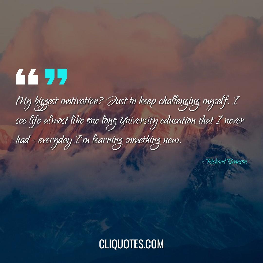 My biggest motivation? Just to keep challenging myself. I see life almost like one long University education that I never had - everyday I'm learning something new. -Richard Branson