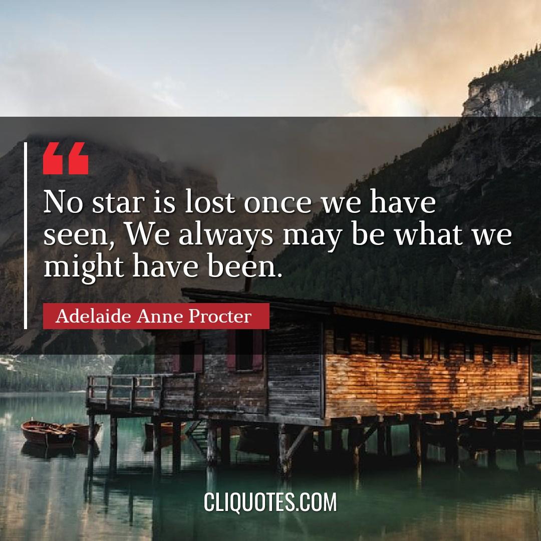 No star is lost once we have seen, We always may be what we might have been. -Adelaide Anne Procter