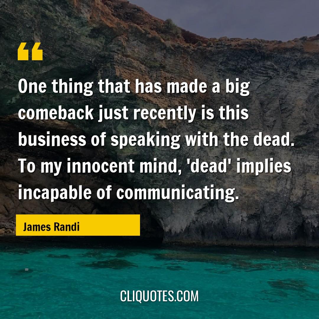 One thing that has made a big comeback just recently is this business of speaking with the dead. To my innocent mind, 'dead' implies incapable of communicating. -James Randi