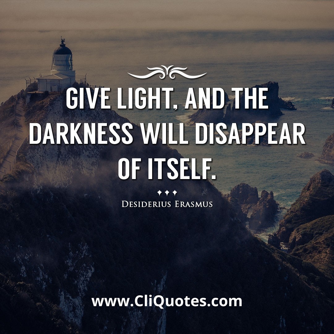 Give light, and the darkness will disappear of itself. -Desiderius Erasmus
