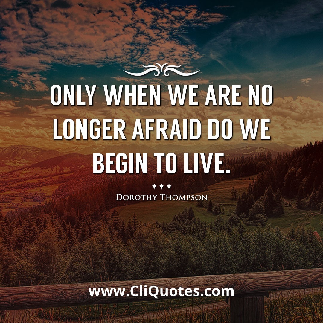 Only when we are no longer afraid do we begin to live. -Dorothy Thompson