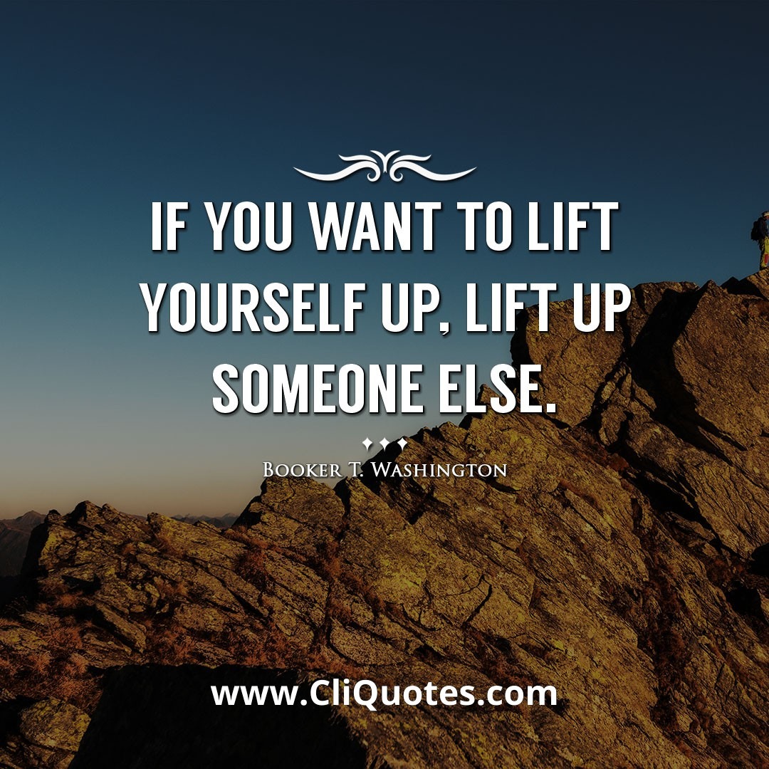 If you want to lift yourself up, lift up someone else. -Booker T. Washington