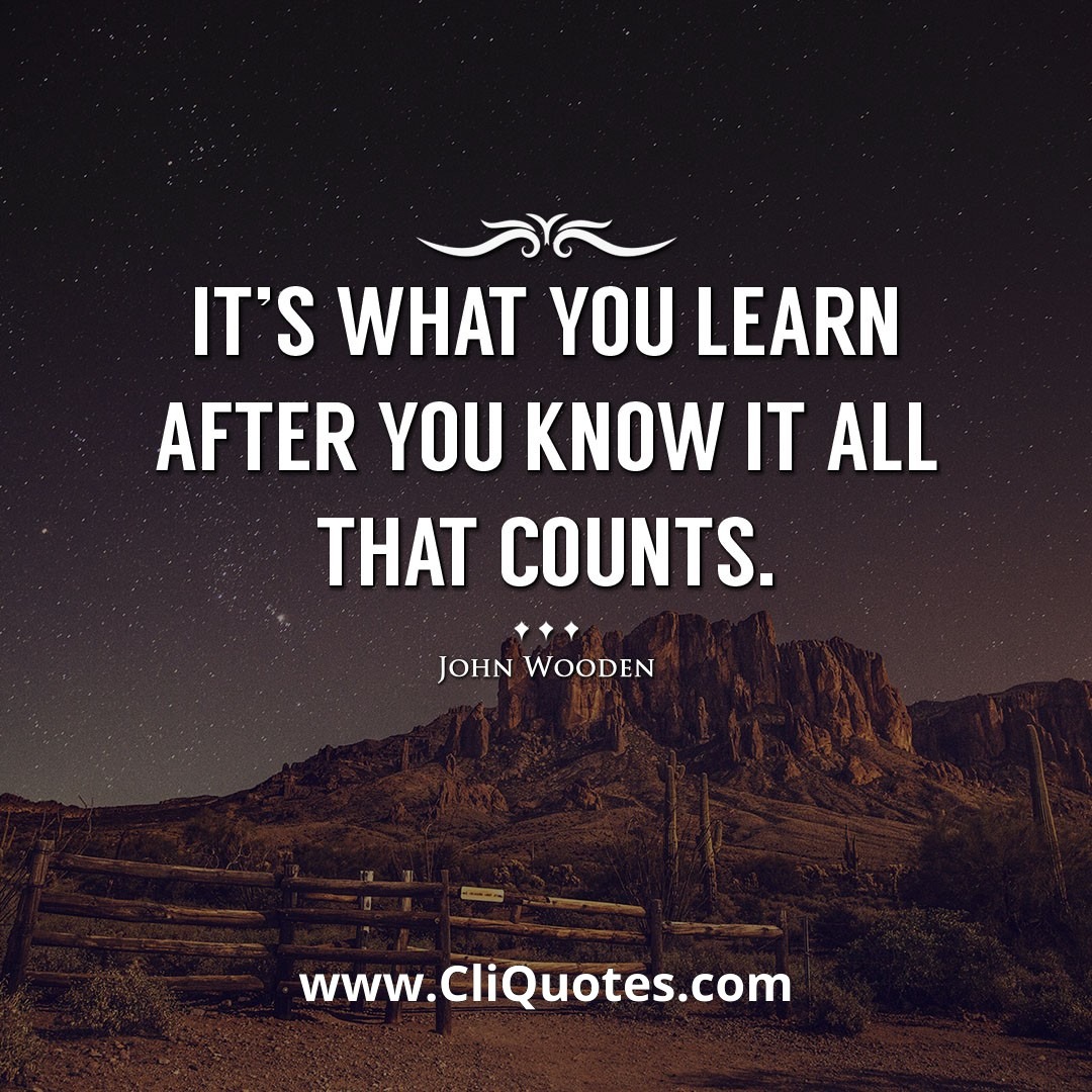 It's what you learn after you know it all that counts. -John Wooden