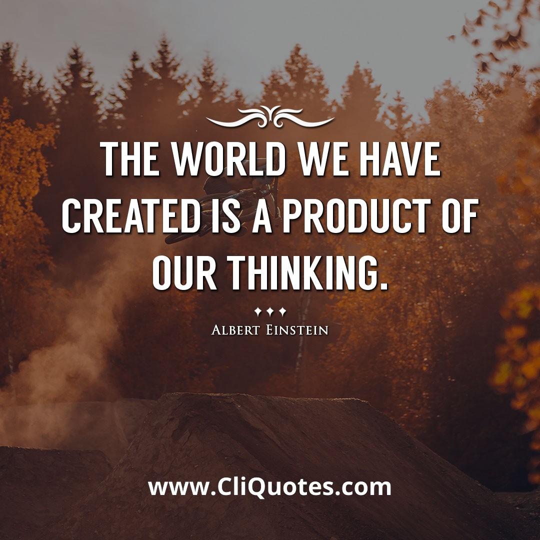 The world we have created is a product of our thinking. -Albert Einstein