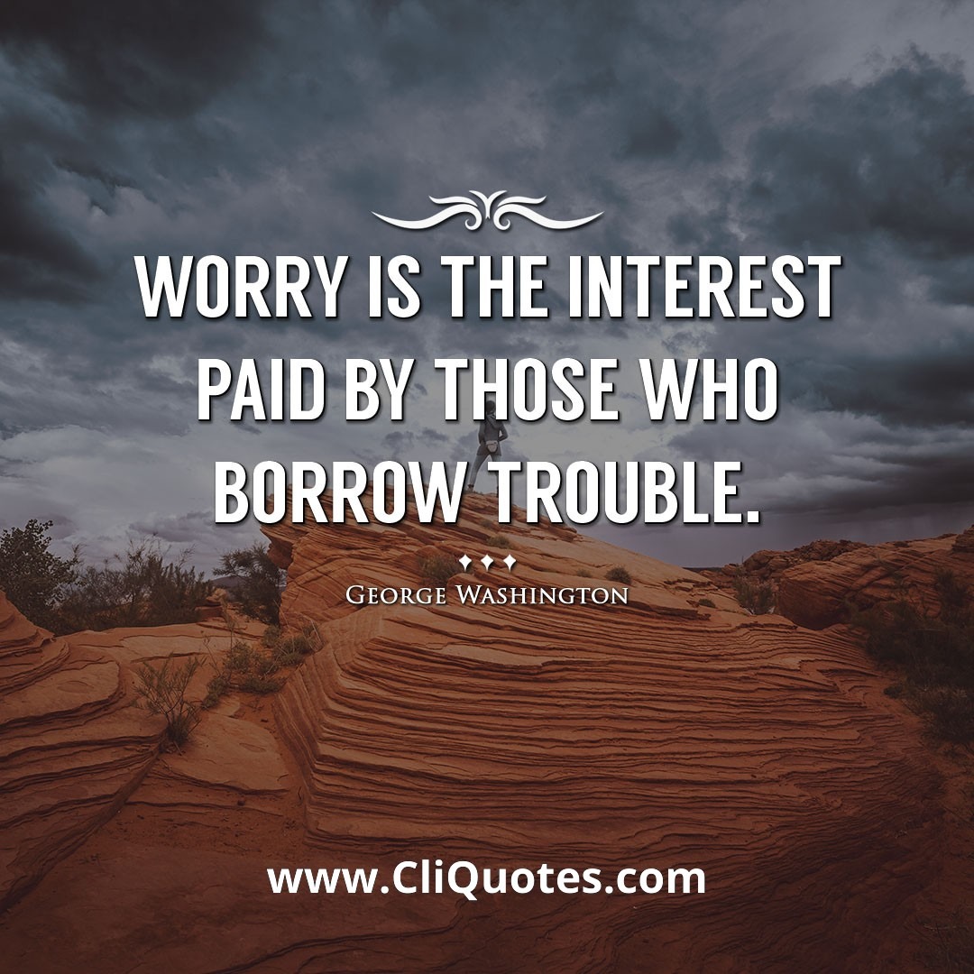 Worry is the interest paid by those who borrow trouble. -George Washington
