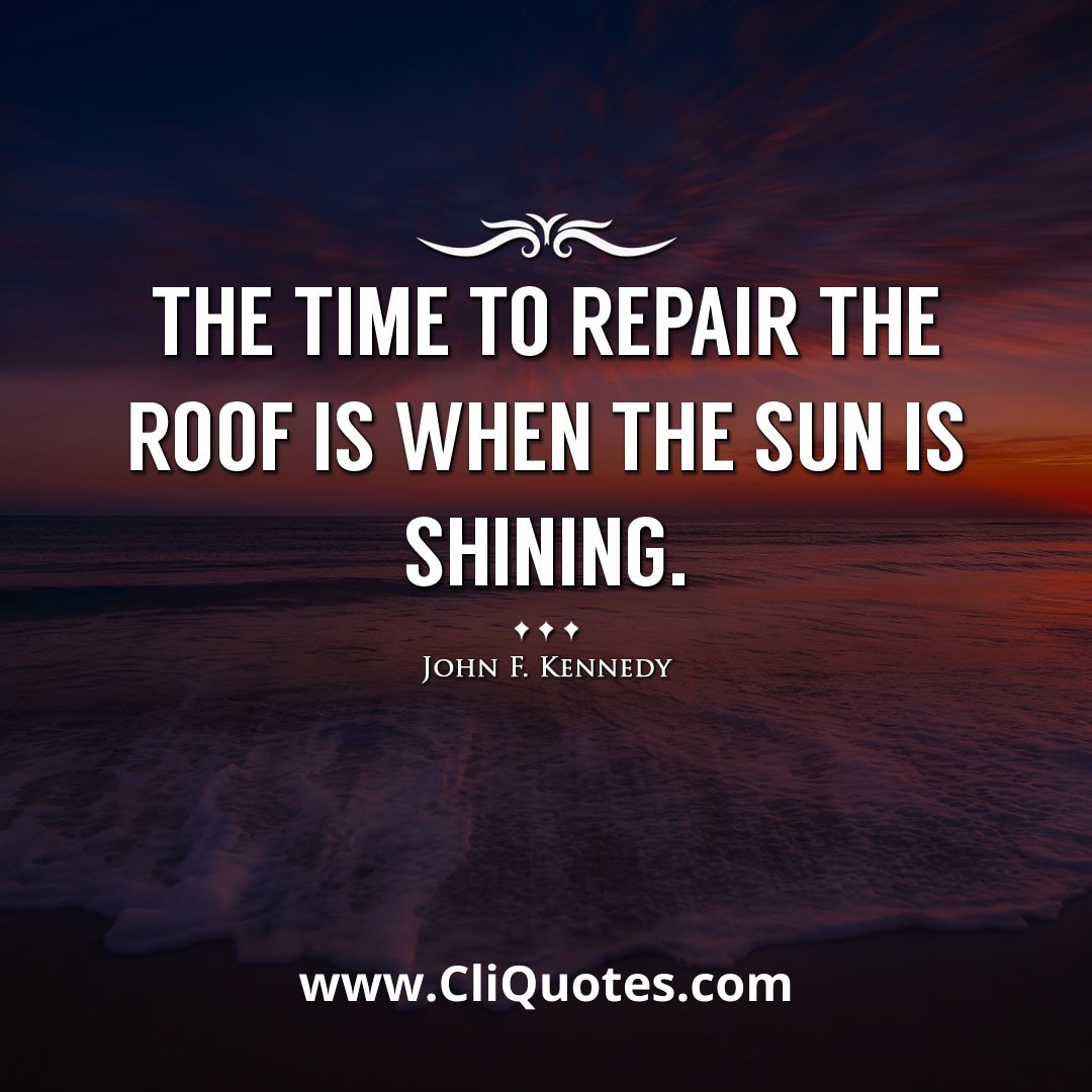 The time to repair the roof is when the sun is shining. -John F. Kennedy