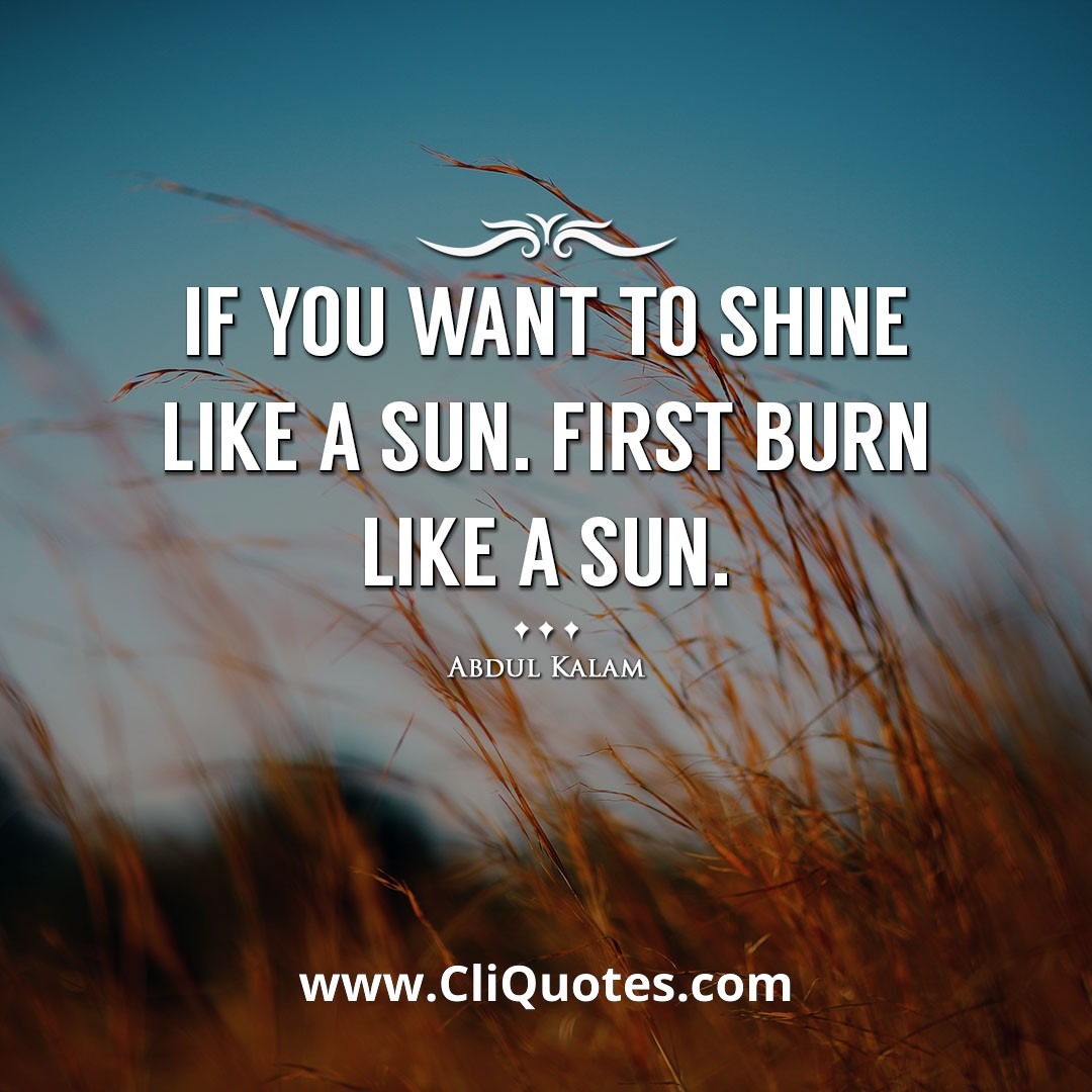 If you want to shine like a sun. First burn like a sun. -Abdul Kalam