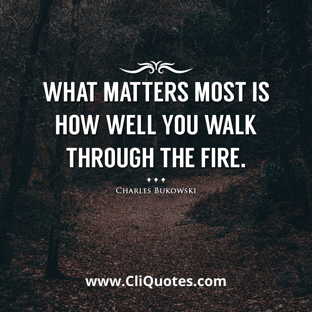 what matters most is how well you walk through the fire. -Charles Bukowski
