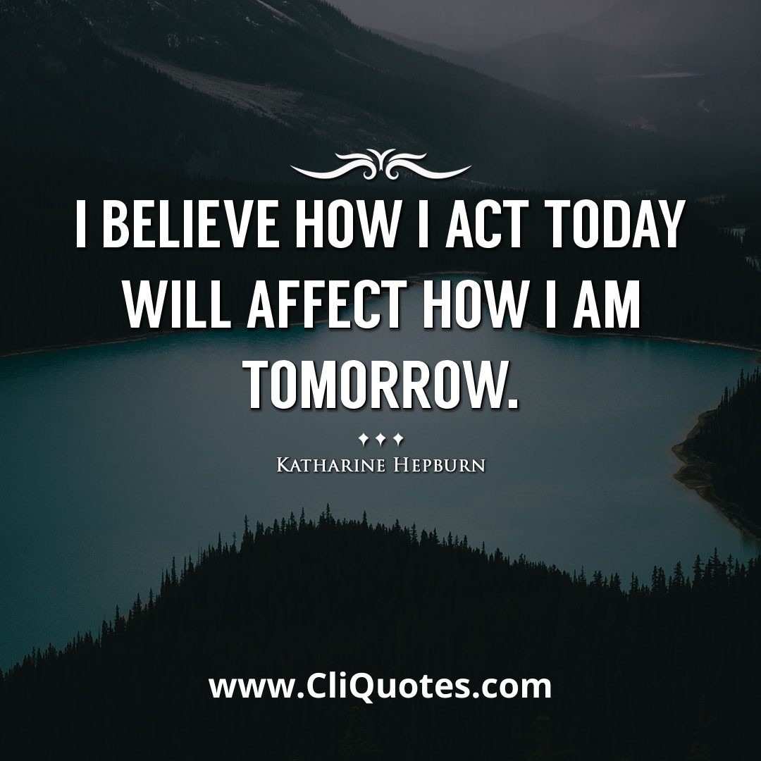 I believe how I act today will affect how I am tomorrow. -Katharine Hepburn
