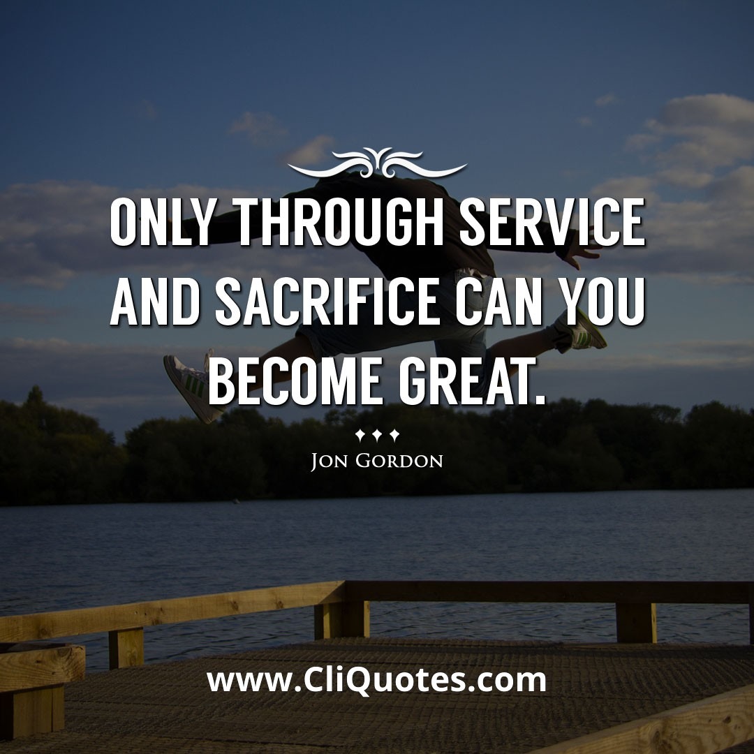 Only through service and sacrifice can you become great. -Jon Gordon