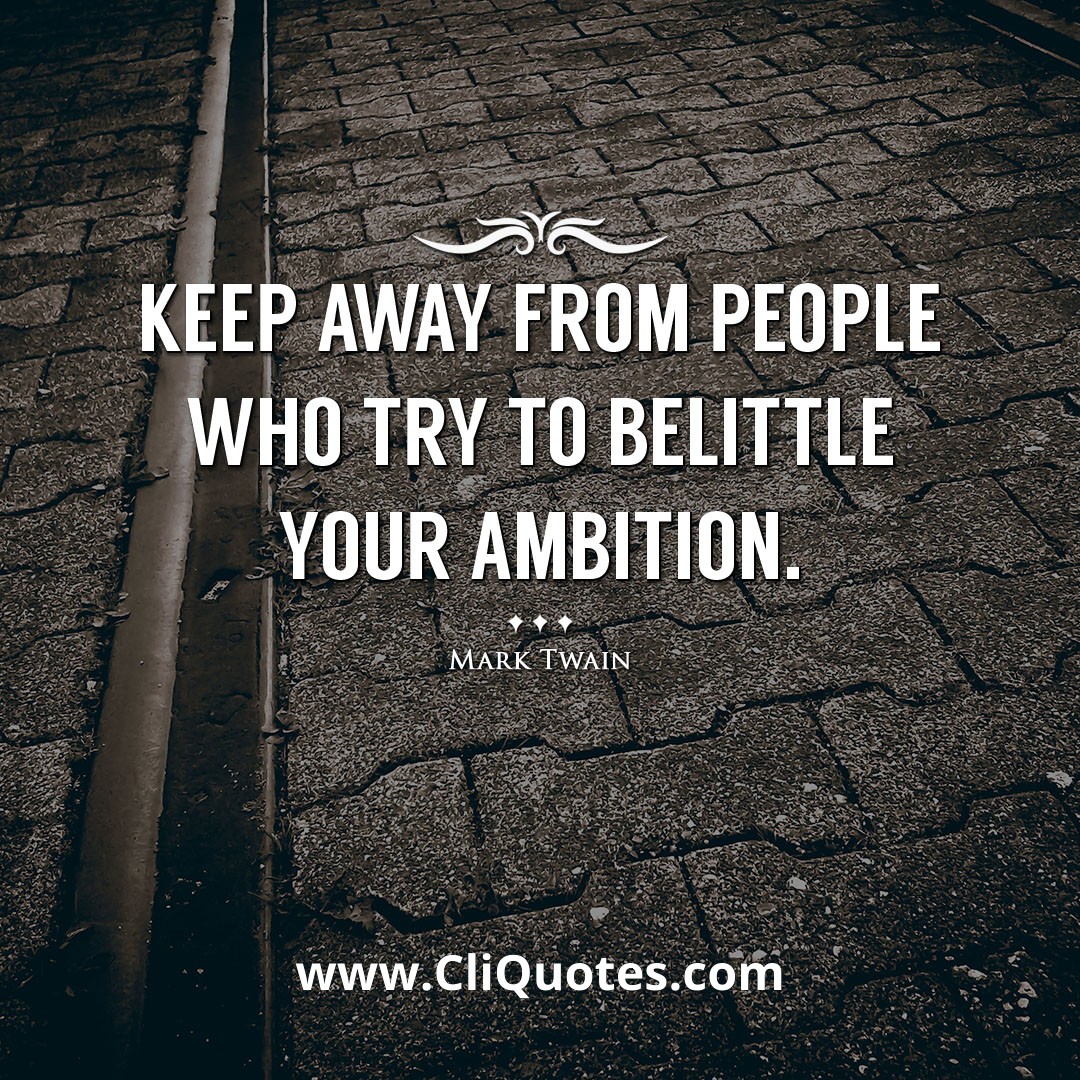 Keep away from people who try to belittle your ambition. -Mark Twain